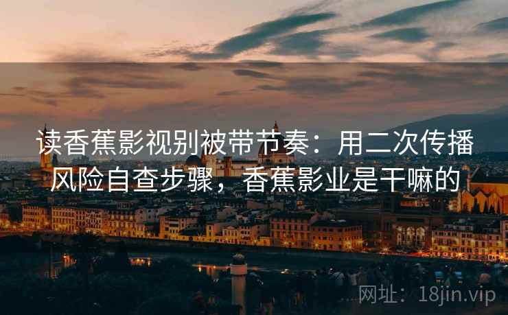 读香蕉影视别被带节奏：用二次传播风险自查步骤，香蕉影业是干嘛的