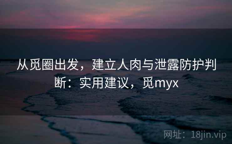 从觅圈出发，建立人肉与泄露防护判断：实用建议，觅myx