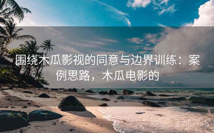 围绕木瓜影视的同意与边界训练：案例思路，木瓜电影的