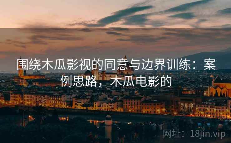 围绕木瓜影视的同意与边界训练：案例思路，木瓜电影的